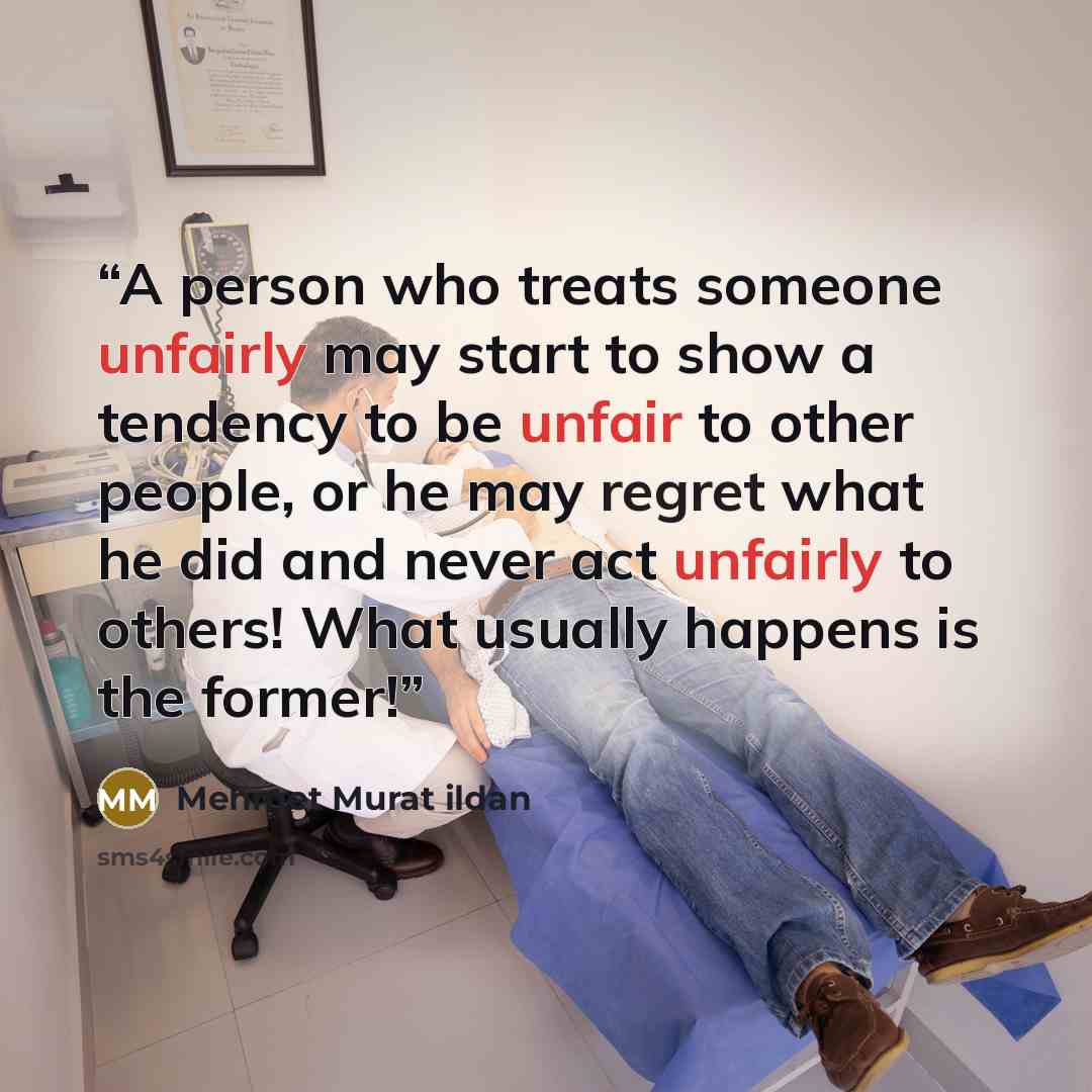 “A person who treats someone unfairly may start to show a tendency to be unfair to other people, or he may regret what he did and never act unfairly to others! What usually happens is the former!” quote by Mehmet Murat ildan