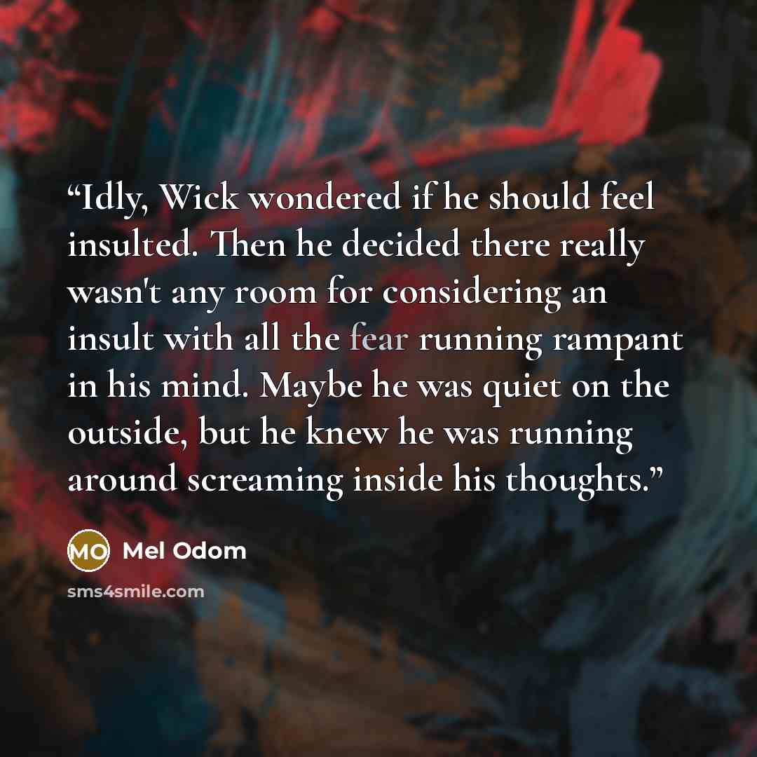 “Idly, Wick wondered if he should feel insulted. Then he decided there really wasn't any room for considering an insult with all the fear running rampant in his mind. Maybe he was quiet on the outside, but he knew he was running around screaming inside his thoughts.” quote by Mel Odom