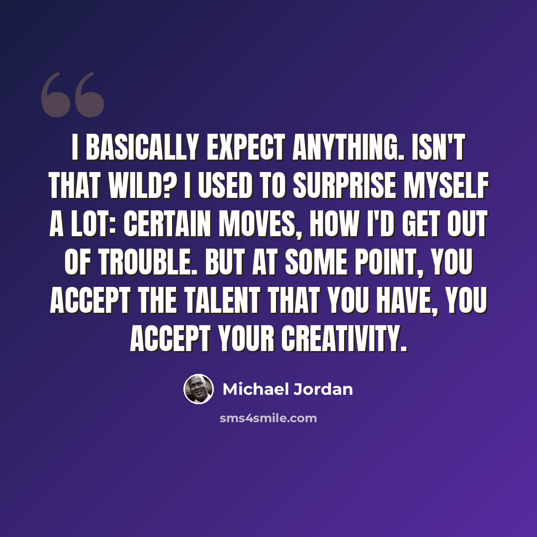 “I basically expect anything. Isn't that wild? I used to surprise myself a lot: certain moves, how I'd get out of trouble. But at some point, you accept the talent that you have, you accept your creativity.” quote by Michael Jordan