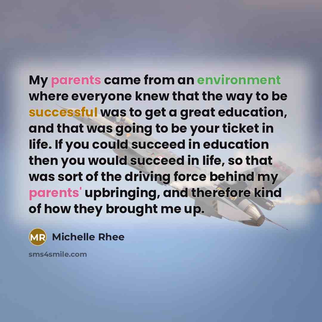“My parents came from an environment where everyone knew that the way to be successful was to get a great education, and that was going to be your ticket in life. If you could succeed in education then you would succeed in life, so that was sort of the driving force behind my parents' upbringing…” quote by Michelle Rhee
