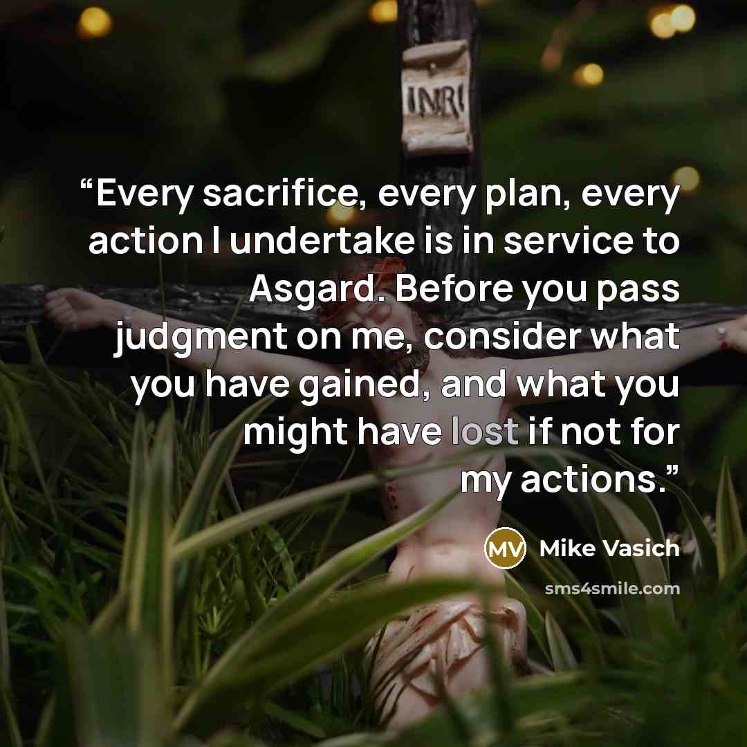 “Every sacrifice, every plan, every action I undertake is in service to Asgard. Before you pass judgment on me, consider what you have gained, and what you might have lost if not for my actions.” quote by Mike Vasich