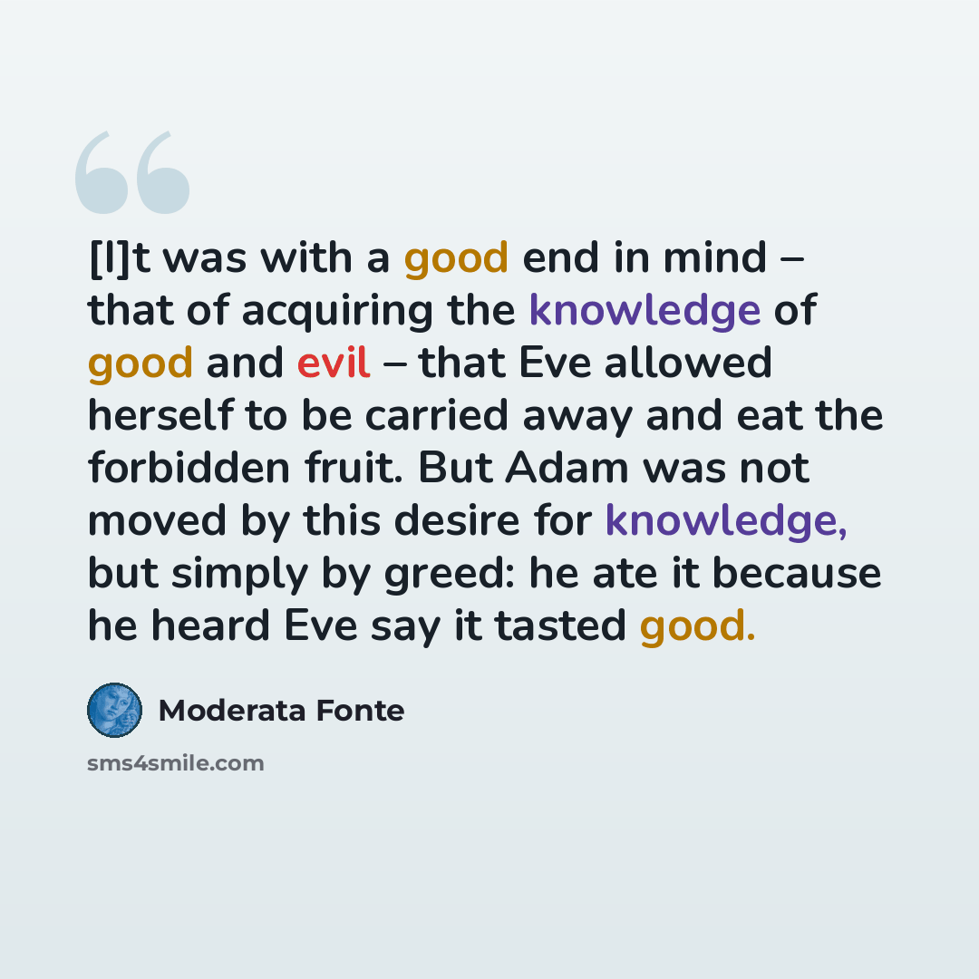 “[I]t was with a good end in mind – that of acquiring the knowledge of good and evil – that Eve allowed herself to be carried away and eat the forbidden fruit. But Adam was not moved by this desire for knowledge, but simply by greed: he ate it because he heard Eve say it tasted good.” quote by Moderata Fonte