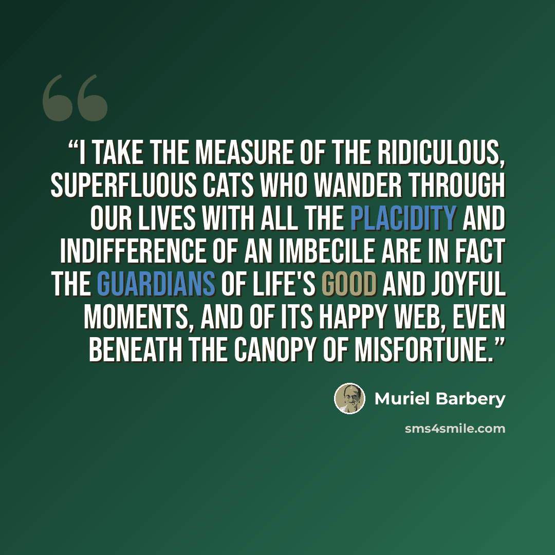 “I take the measure of the ridiculous, superfluous cats who wander through our lives with all the placidity and indifference of an imbecile are in fact the guardians of life's good and joyful moments, and of its happy web, even beneath the canopy of misfortune.” quote by Muriel Barbery