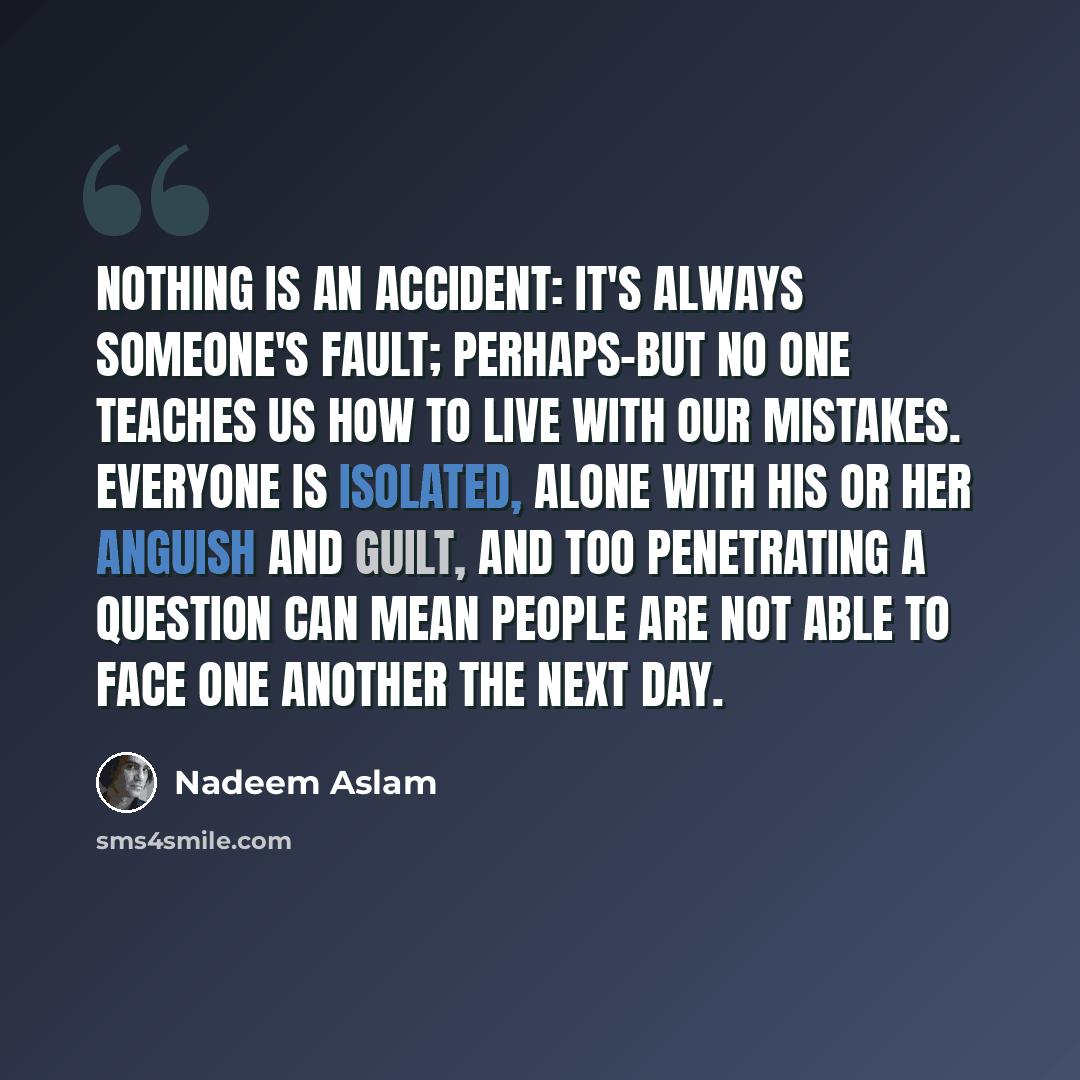 “Nothing is an accident: it's always someone's fault; perhaps-but no one teaches us how to live with our mistakes. Everyone is isolated, alone with his or her anguish and guilt, and too penetrating a question can mean people are not able to face one another the next day.” quote by Nadeem Aslam