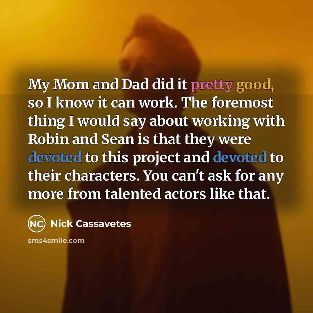 “My Mom and Dad did it pretty good, so I know it can work. The foremost thing I would say about working with Robin and Sean is that they were devoted to this project and devoted to their characters. You can't ask for any more from talented actors like that.” quote by Nick Cassavetes