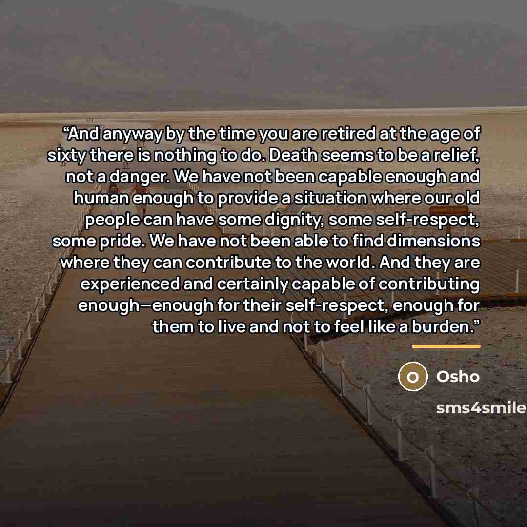 “And anyway by the time you are retired at the age of sixty there is nothing to do. Death seems to be a relief, not a danger. We have not been capable enough and human enough to provide a situation where our old people can have some dignity, some self-respect, some pride. We have not been able to…” quote by Osho