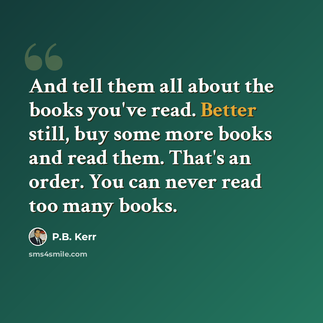 “And tell them all about the books you've read. Better still, buy some more books and read them. That's an order. You can never read too many books.” quote by P.B. Kerr