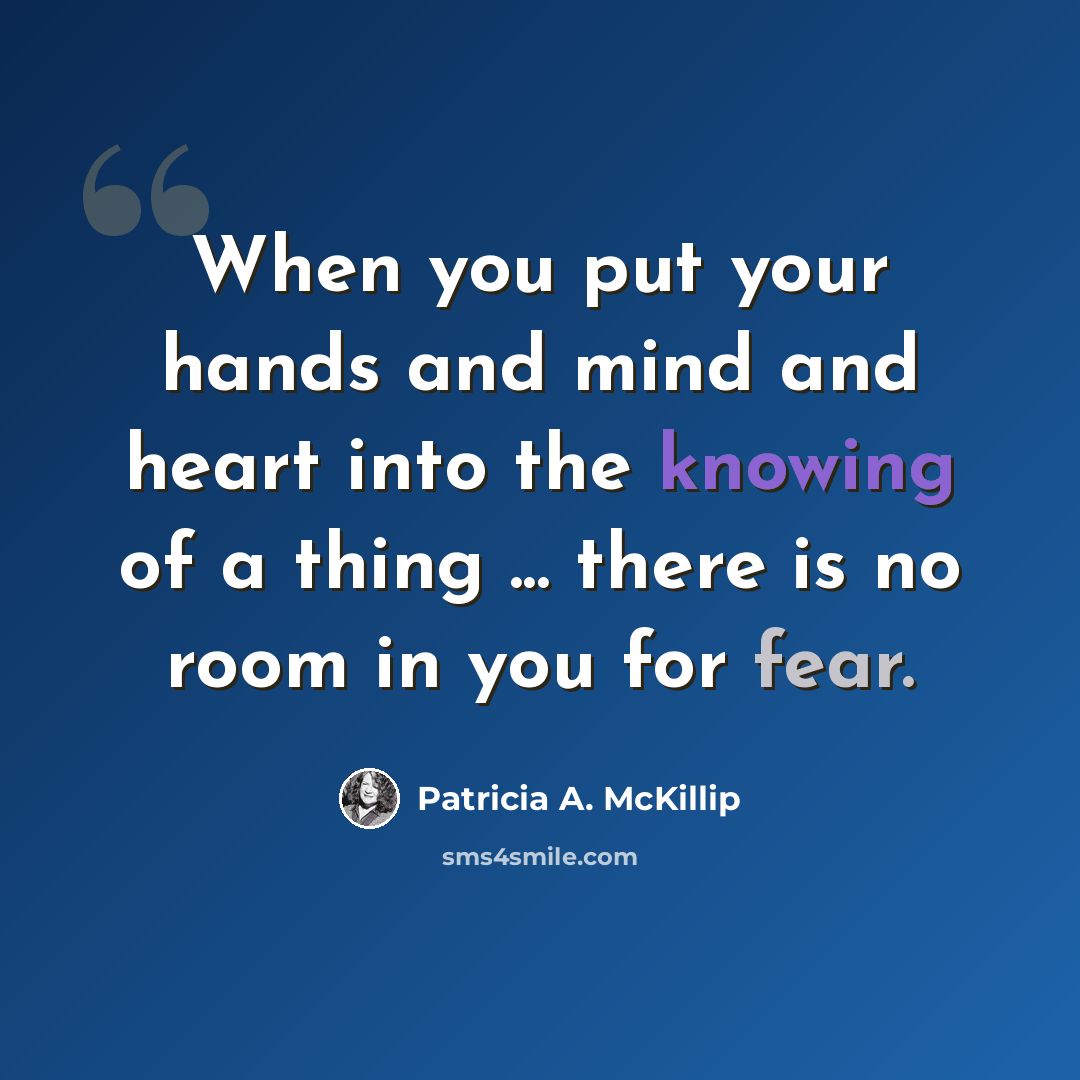 “When you put your hands and mind and heart into the knowing of a thing ... there is no room in you for fear.” quote by Patricia A. McKillip