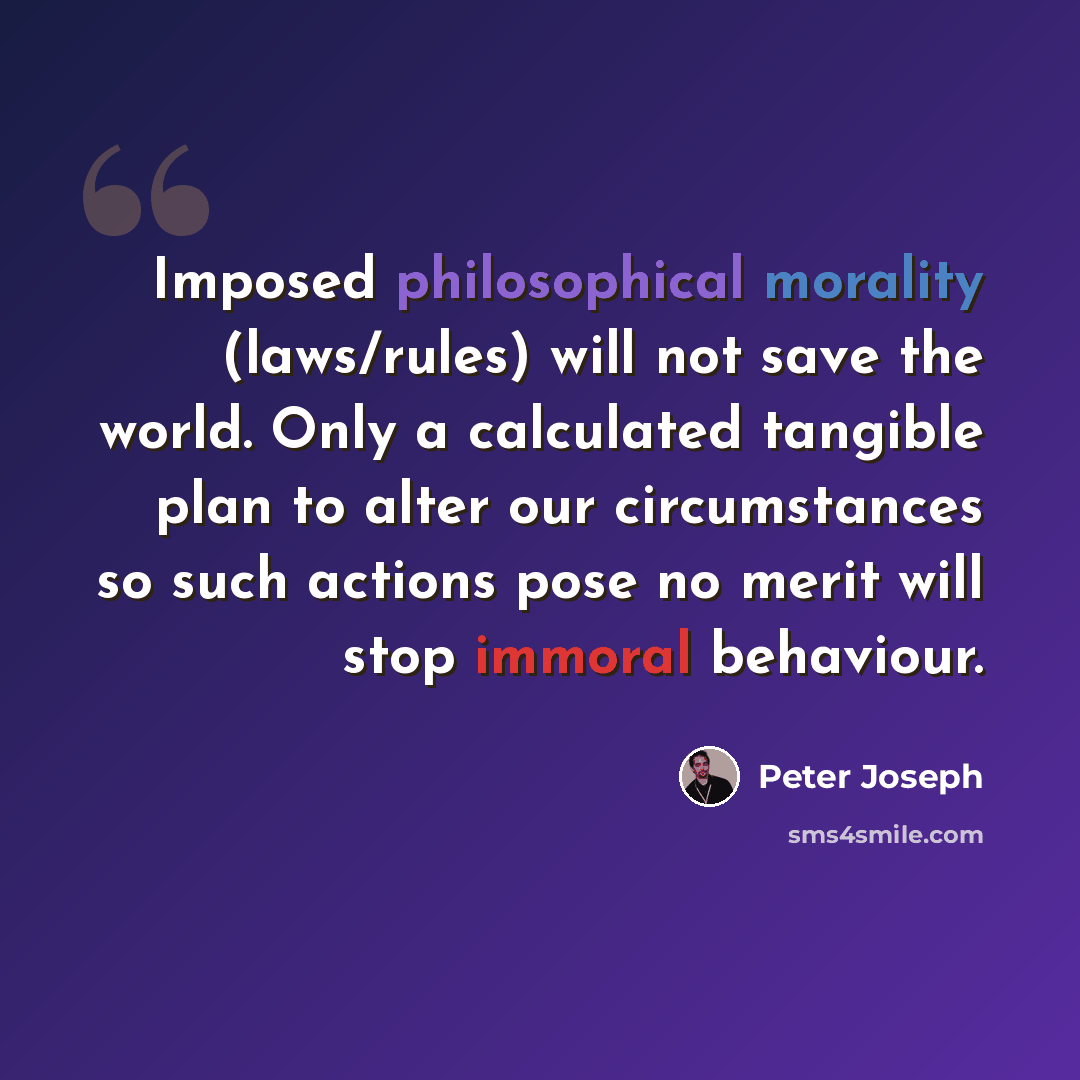 “Imposed philosophical morality (laws/rules) will not save the world. Only a calculated tangible plan to alter our circumstances so such actions pose no merit will stop immoral behaviour.” quote by Peter Joseph