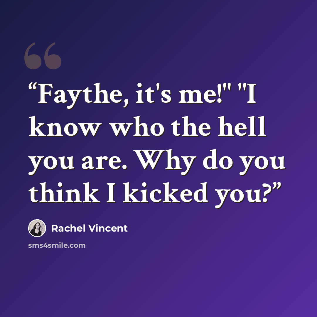 “Faythe, it's me!" "I know who the hell you are. Why do you think I kicked you?” quote by Rachel Vincent
