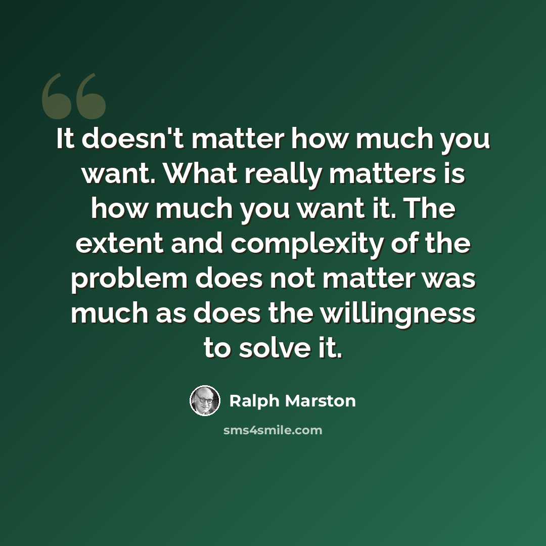 “It doesn't matter how much you want. What really matters is how much you want it. The extent and complexity of the problem does not matter was much as does the willingness to solve it.” quote by Ralph Marston