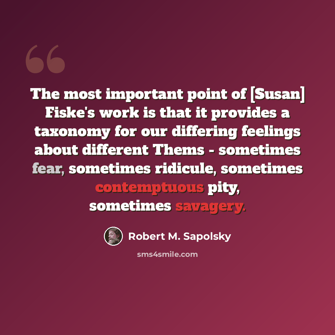 “The most important point of [Susan] Fiske's work is that it provides a taxonomy for our differing feelings about different Thems - sometimes fear, sometimes ridicule, sometimes contemptuous pity, sometimes savagery.” quote by Robert M. Sapolsky