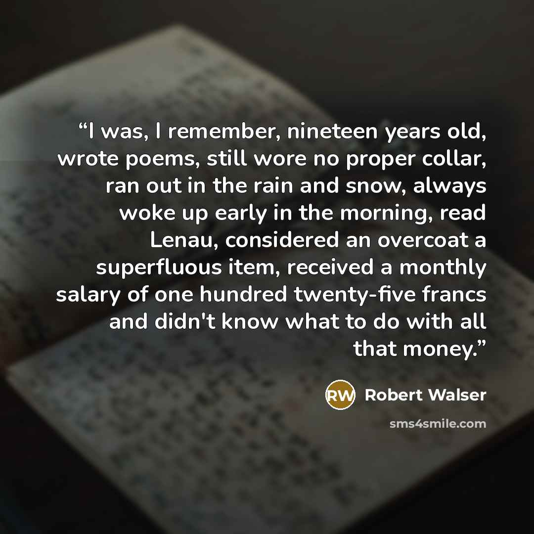 “I was, I remember, nineteen years old, wrote poems, still wore no proper collar, ran out in the rain and snow, always woke up early in the morning, read Lenau, considered an overcoat a superfluous item, received a monthly salary of one hundred twenty-five francs and didn't know what to do with all…” quote by Robert Walser