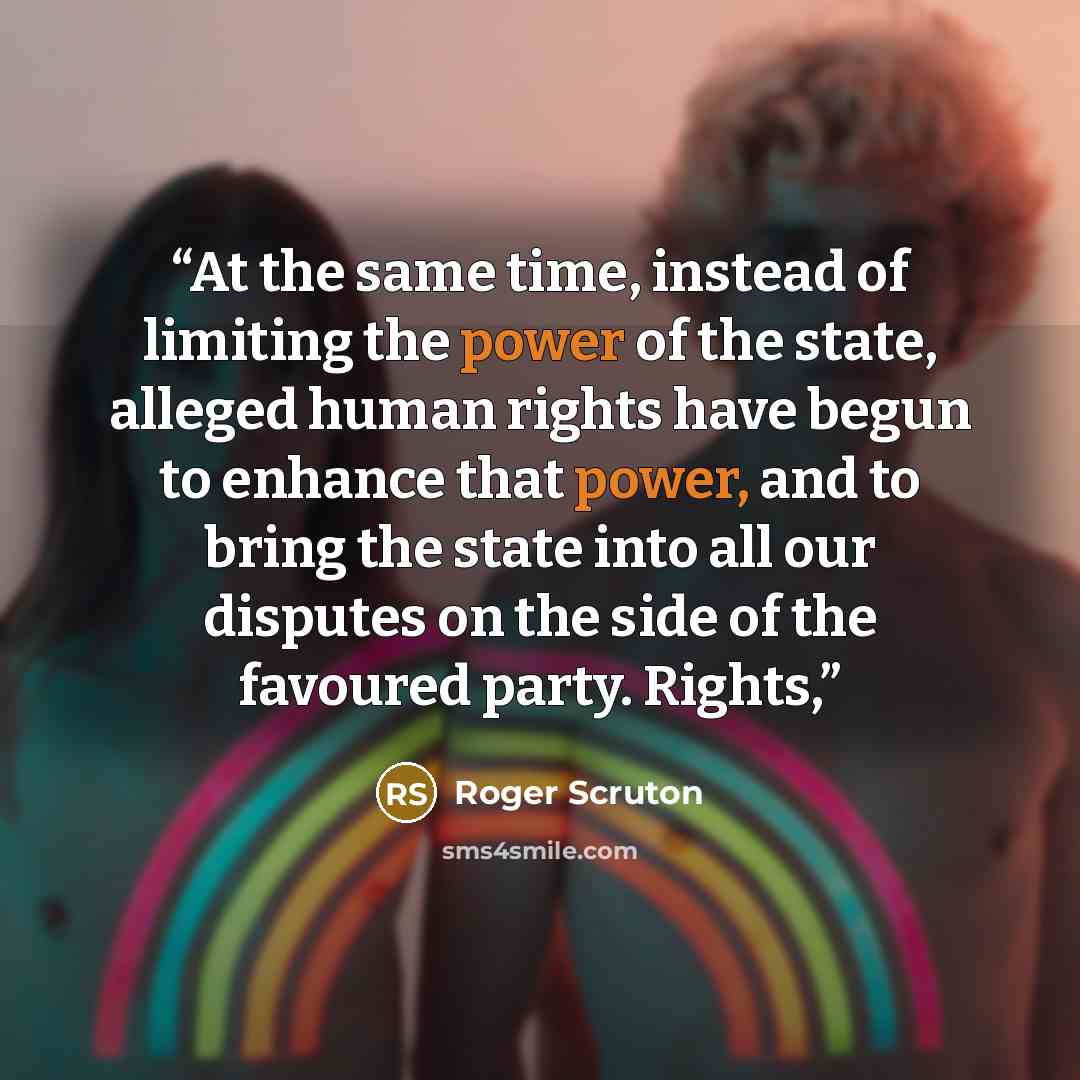 “At the same time, instead of limiting the power of the state, alleged human rights have begun to enhance that power, and to bring the state into all our disputes on the side of the favoured party. Rights,” quote by Roger Scruton