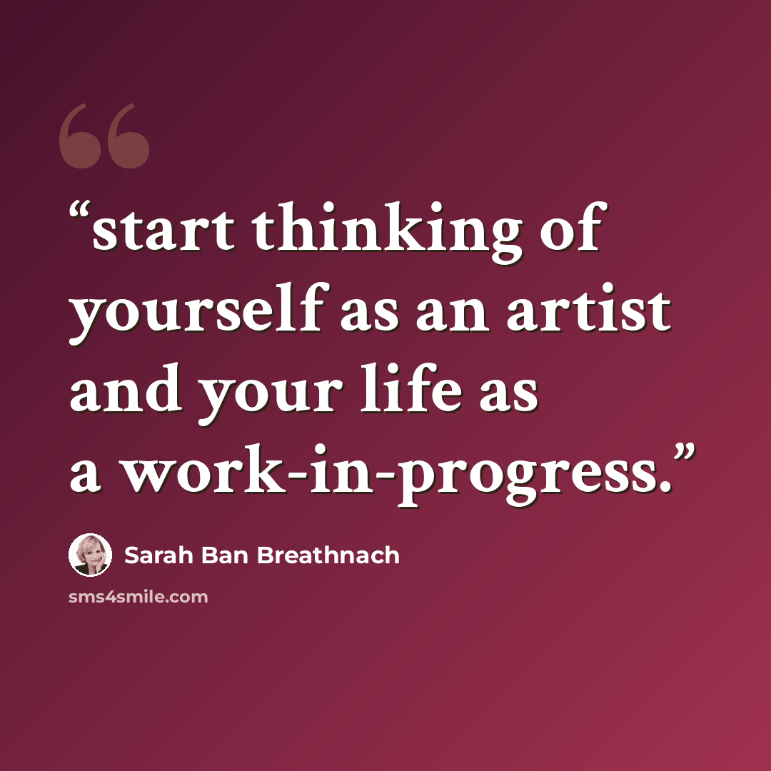 “start thinking of yourself as an artist and your life as a work-in-progress.” quote by Sarah Ban Breathnach