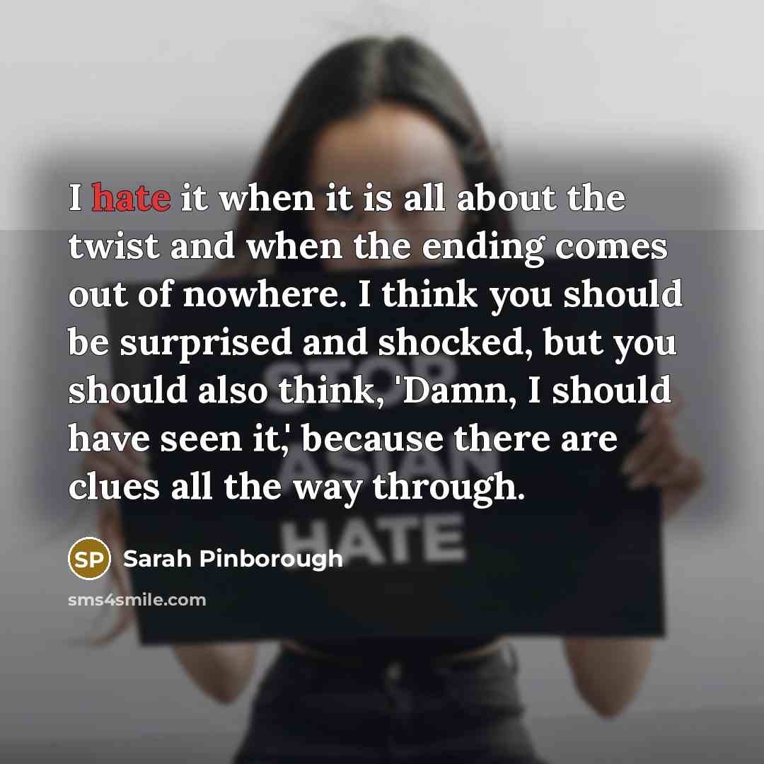 “I hate it when it is all about the twist and when the ending comes out of nowhere. I think you should be surprised and shocked, but you should also think, 'Damn, I should have seen it,' because there are clues all the way through.” quote by Sarah Pinborough