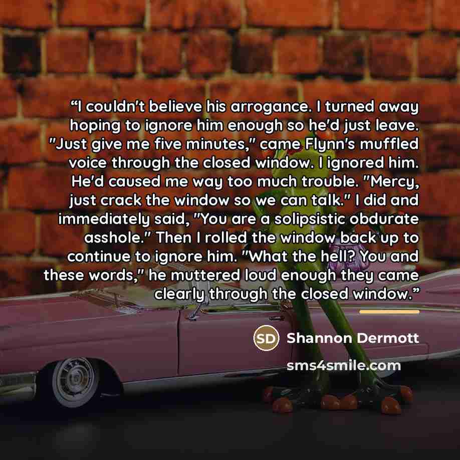 “I couldn't believe his arrogance. I turned away hoping to ignore him enough so he'd just leave. "Just give me five minutes," came Flynn's muffled voice through the closed window. I ignored him. He'd caused me way too much trouble. "Mercy, just crack the window so we can talk." I did and…” quote by Shannon Dermott