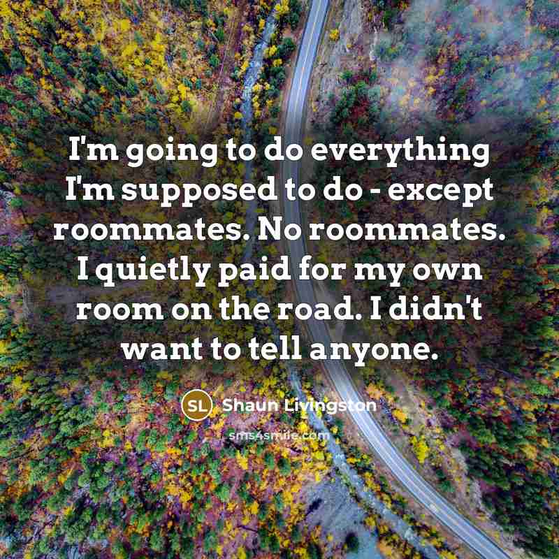 “I'm going to do everything I'm supposed to do - except roommates. No roommates. I quietly paid for my own room on the road. I didn't want to tell anyone.” quote by Shaun Livingston