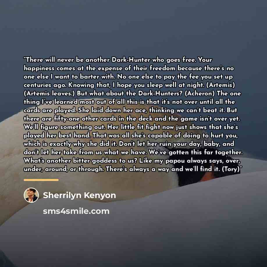 “There will never be another Dark-Hunter who goes free. Your happiness comes at the expense of their freedom because there’s no one else I want to barter with. No one else to pay the fee you set up centuries ago. Knowing that, I hope you sleep well at night. (Artemis) (Artemis leaves.) But what…” quote by Sherrilyn Kenyon