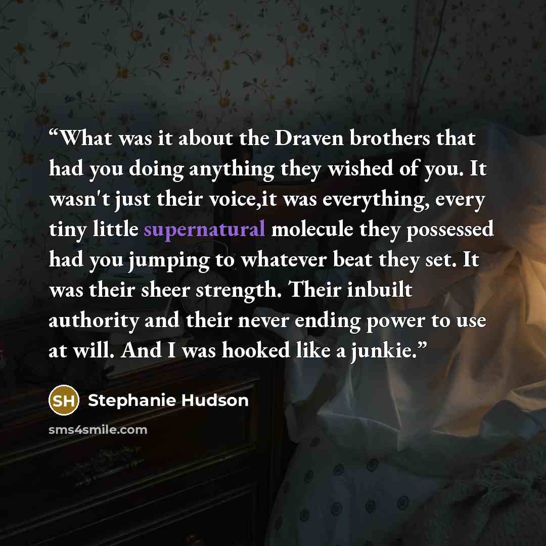“What was it about the Draven brothers that had you doing anything they wished of you. It wasn't just their voice,it was everything, every tiny little supernatural molecule they possessed had you jumping to whatever beat they set. It was their sheer strength. Their inbuilt authority and their never…” quote by Stephanie Hudson