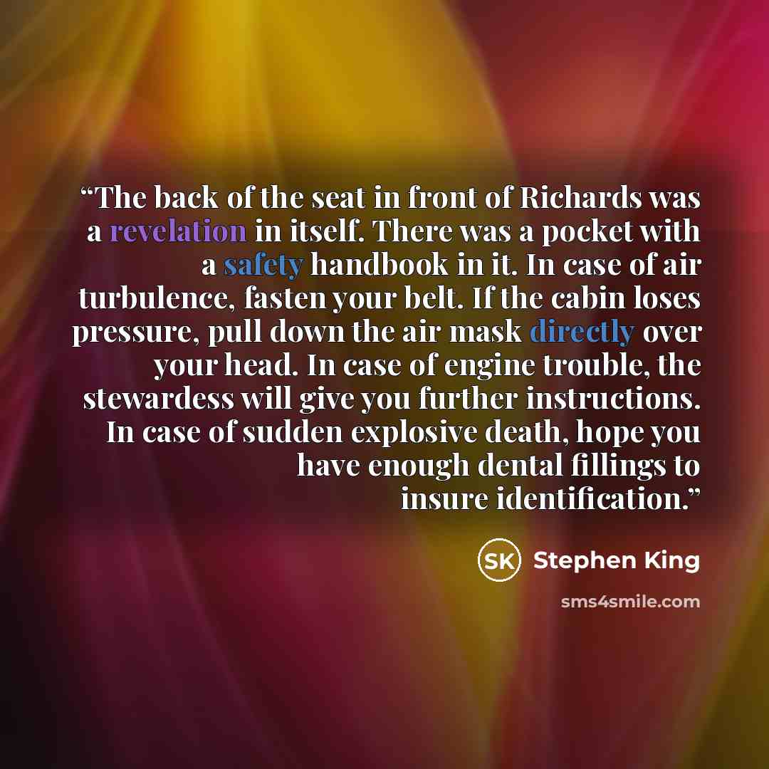 “The back of the seat in front of Richards was a revelation in itself. There was a pocket with a safety handbook in it. In case of air turbulence, fasten your belt. If the cabin loses pressure, pull down the air mask directly over your head. In case of engine trouble, the stewardess will give you…” quote by Stephen King