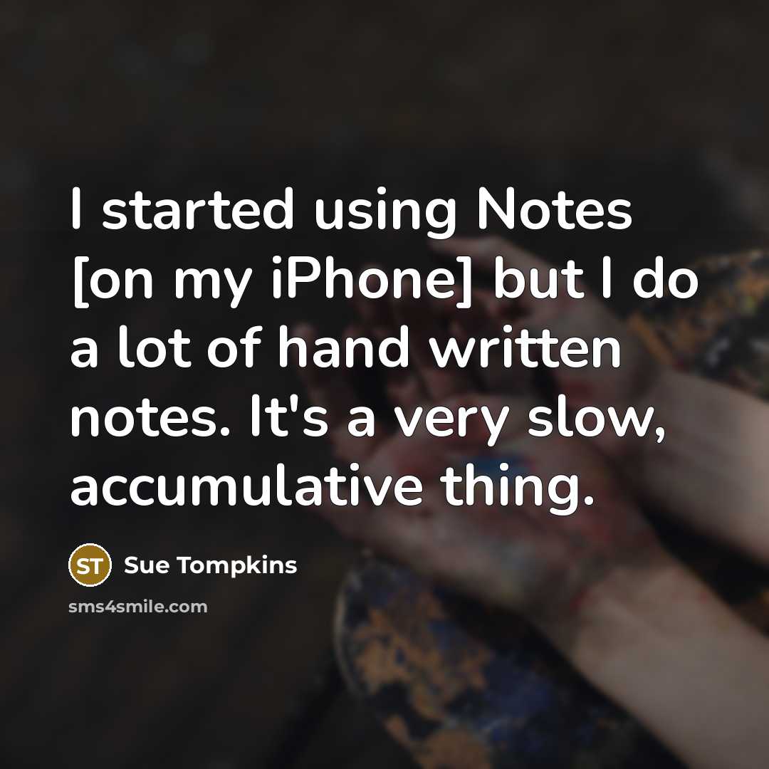 “I started using Notes [on my iPhone] but I do a lot of hand written notes. It's a very slow, accumulative thing.” quote by Sue Tompkins