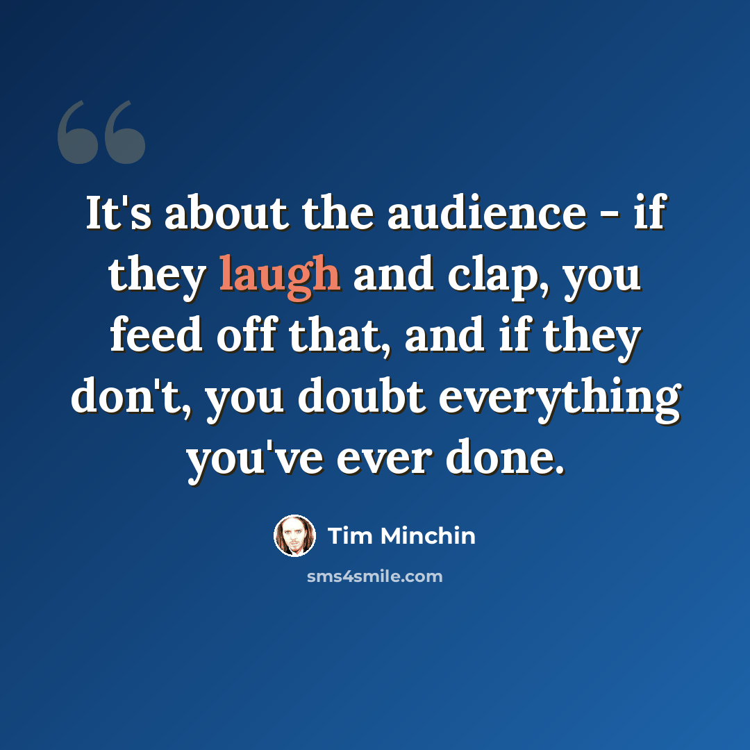 “It's about the audience - if they laugh and clap, you feed off that, and if they don't, you doubt everything you've ever done.” quote by Tim Minchin
