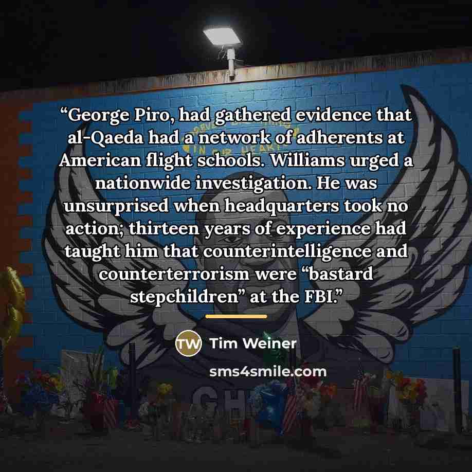 “George Piro, had gathered evidence that al-Qaeda had a network of adherents at American flight schools. Williams urged a nationwide investigation. He was unsurprised when headquarters took no action; thirteen years of experience had taught him that counterintelligence and counterterrorism were…” quote by Tim Weiner