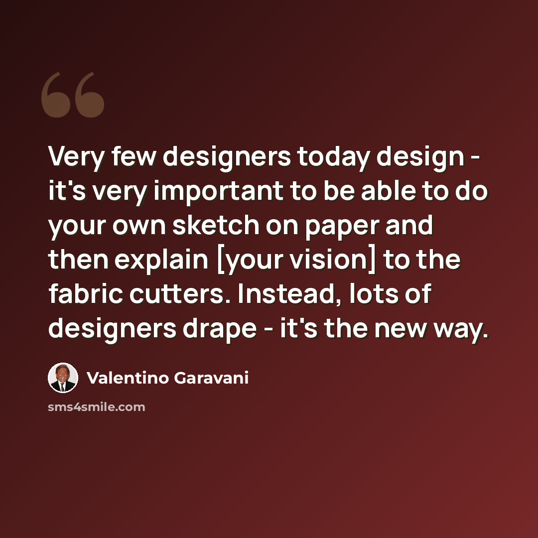 “Very few designers today design - it's very important to be able to do your own sketch on paper and then explain [your vision] to the fabric cutters. Instead, lots of designers drape - it's the new way.” quote by Valentino Garavani
