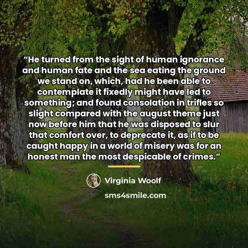 “He turned from the sight of human ignorance and human fate and the sea eating the ground we stand on, which, had he been able to contemplate it fixedly might have led to something; and found consolation in trifles so slight compared with the august theme just now before him that he was disposed to…” quote by Virginia Woolf