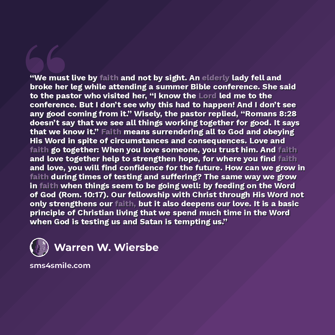 “We must live by faith and not by sight. An elderly lady fell and broke her leg while attending a summer Bible conference. She said to the pastor who visited her, “I know the Lord led me to the conference. But I don’t see why this had to happen! And I don’t see any good coming from it.” Wisely, the…” quote by Warren W. Wiersbe