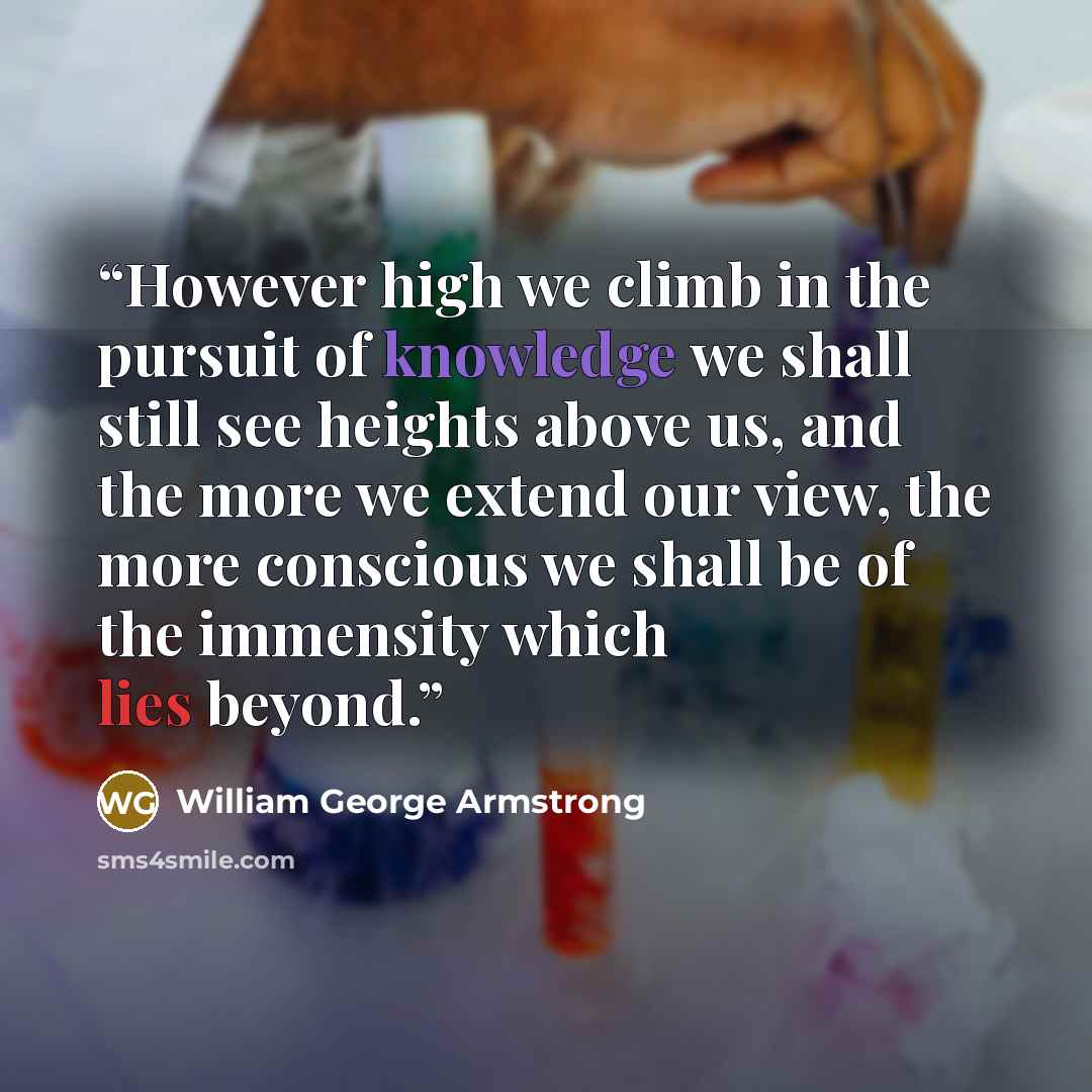 “However high we climb in the pursuit of knowledge we shall still see heights above us, and the more we extend our view, the more conscious we shall be of the immensity which lies beyond.” quote by William George Armstrong