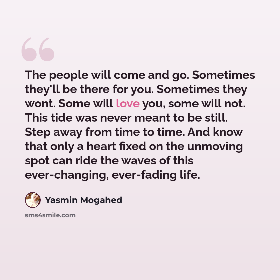 “The people will come and go. Sometimes they'll be there for you. Sometimes they wont. Some will love you, some will not. This tide was never meant to be still. Step away from time to time. And know that only a heart fixed on the unmoving spot can ride the waves of this ever-changing, ever-fading…” quote by Yasmin Mogahed