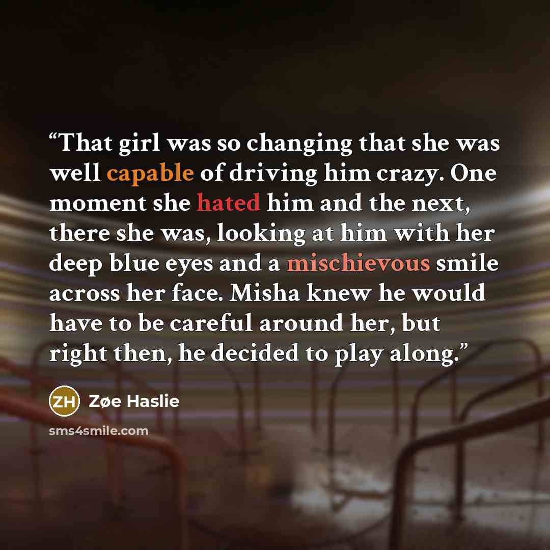 “That girl was so changing that she was well capable of driving him crazy. One moment she hated him and the next, there she was, looking at him with her deep blue eyes and a mischievous smile across her face. Misha knew he would have to be careful around her, but right then, he decided to play along.” quote by Zøe Haslie