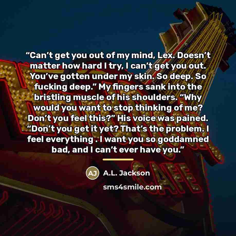 “Can’t get you out of my mind, Lex. Doesn’t matter how hard I try, I can’t get you out. You’ve gotten under my skin. So deep. So fucking deep.” My fingers sank into the bristling muscle of his shoulders. “Why would you want to stop thinking of me? Don’t you feel this?” His voice was pained. “Don’t…” quote by A.L. Jackson