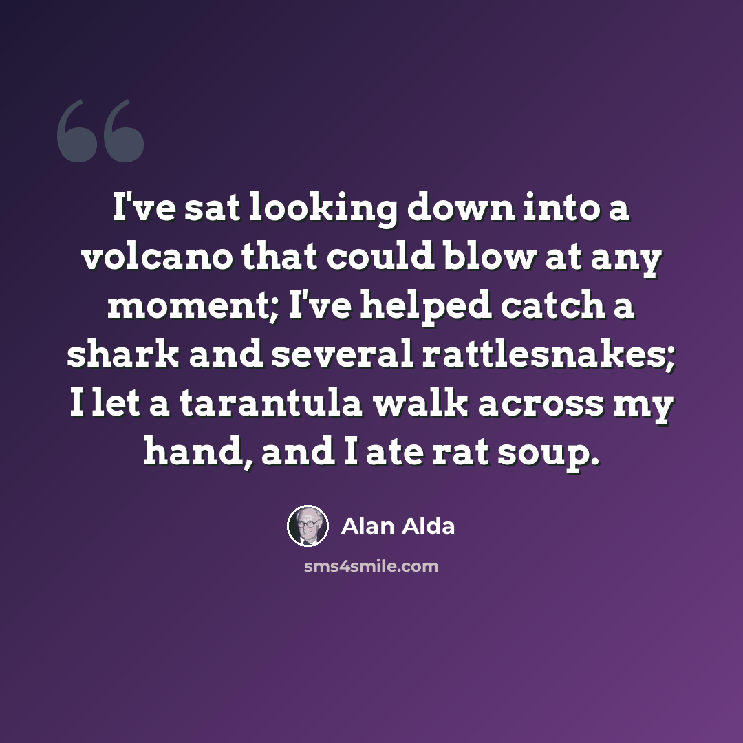 “I've sat looking down into a volcano that could blow at any moment; I've helped catch a shark and several rattlesnakes; I let a tarantula walk across my hand, and I ate rat soup.” quote by Alan Alda