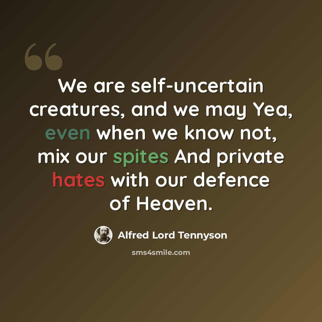 “We are self-uncertain creatures, and we may Yea, even when we know not, mix our spites And private hates with our defence of Heaven.” quote by Alfred Lord Tennyson