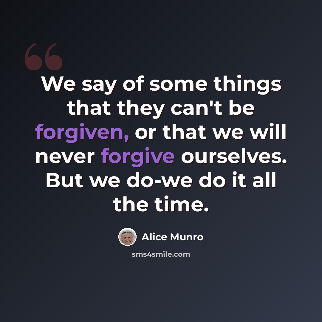 “We say of some things that they can't be forgiven, or that we will never forgive ourselves. But we do-we do it all the time.” quote by Alice Munro