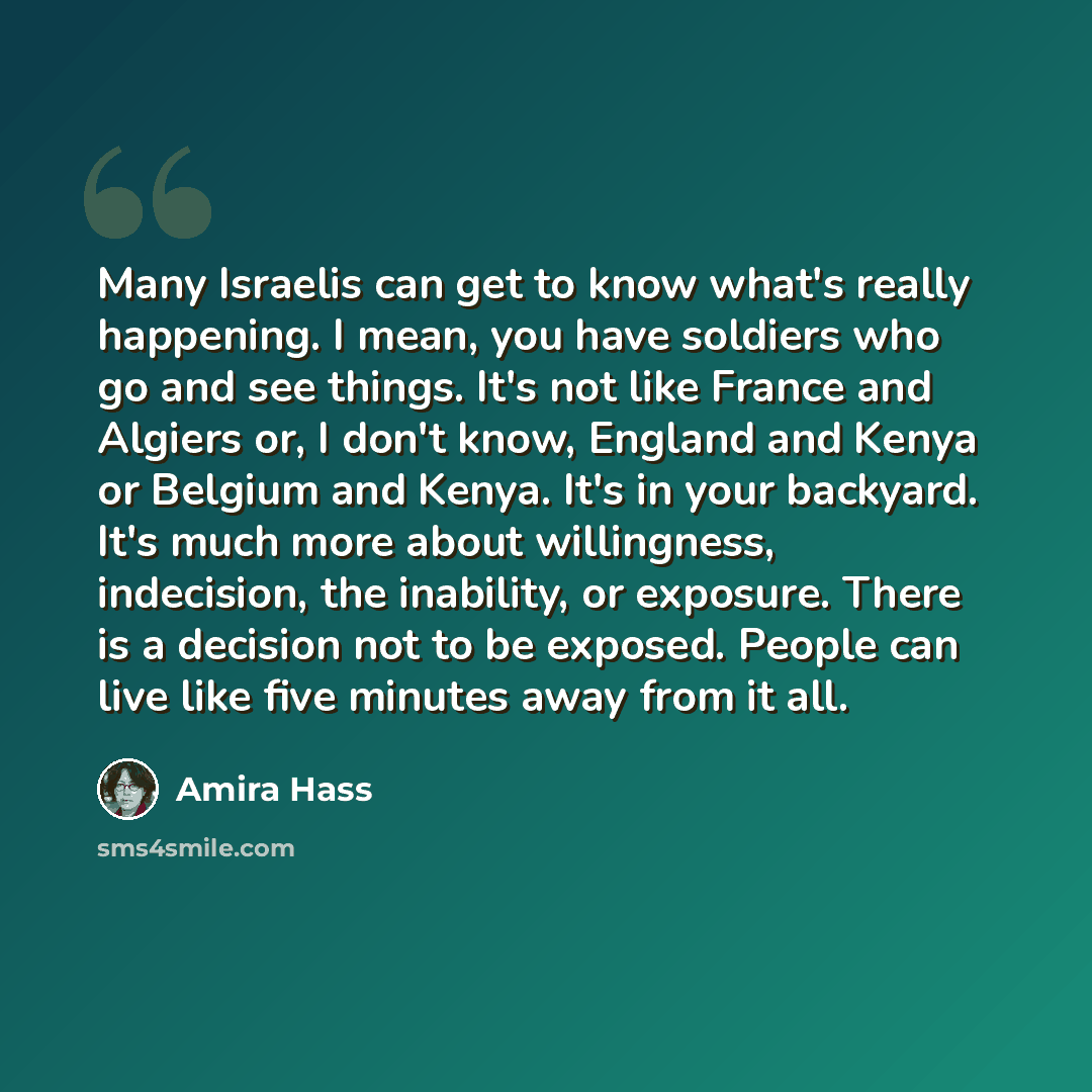 “Many Israelis can get to know what's really happening. I mean, you have soldiers who go and see things. It's not like France and Algiers or, I don't know, England and Kenya or Belgium and Kenya. It's in your backyard. It's much more about willingness, indecision, the inability, or exposure. There…” quote by Amira Hass