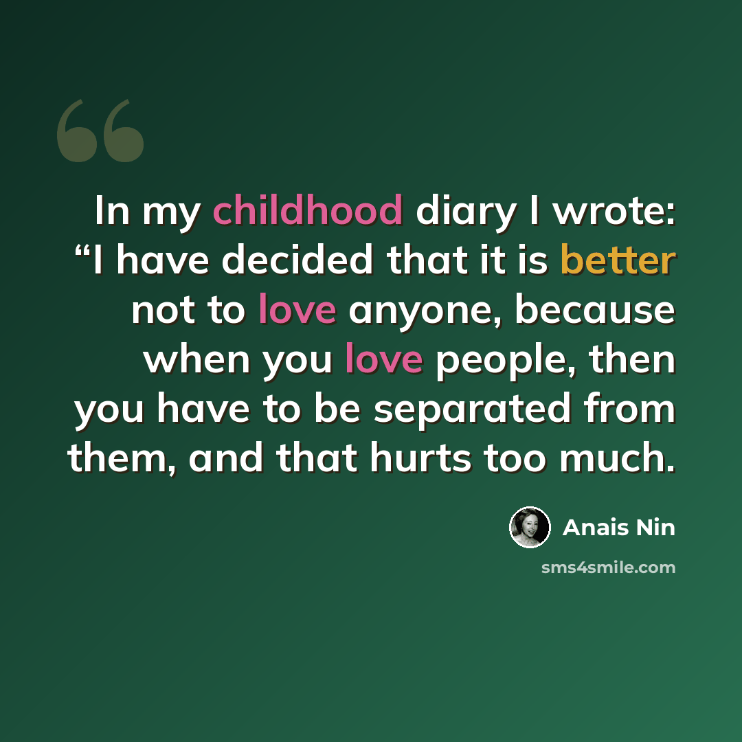 “In my childhood diary I wrote: “I have decided that it is better not to love anyone, because when you love people, then you have to be separated from them, and that hurts too much.” quote by Anais Nin