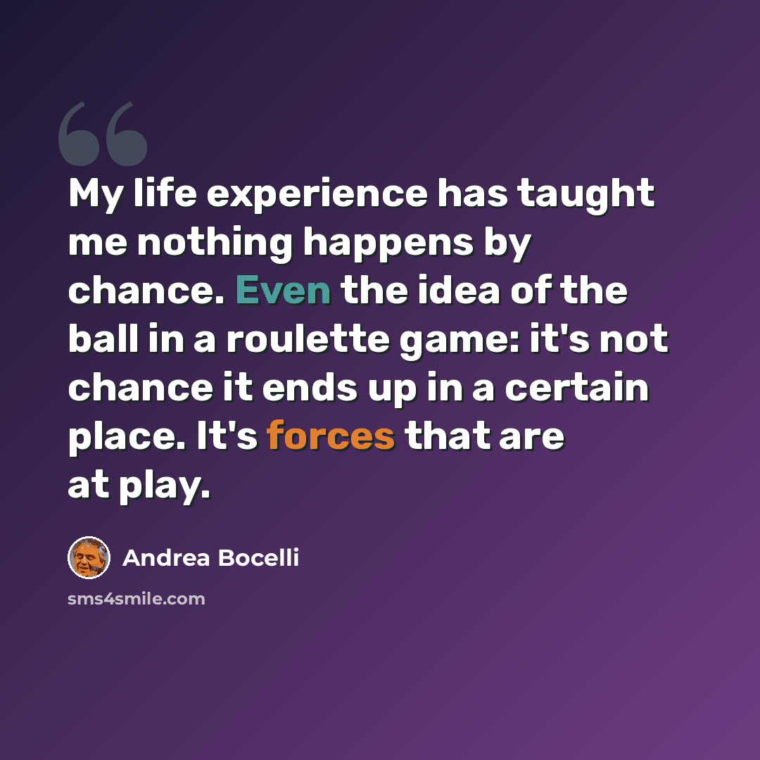 “My life experience has taught me nothing happens by chance. Even the idea of the ball in a roulette game: it's not chance it ends up in a certain place. It's forces that are at play.” quote by Andrea Bocelli