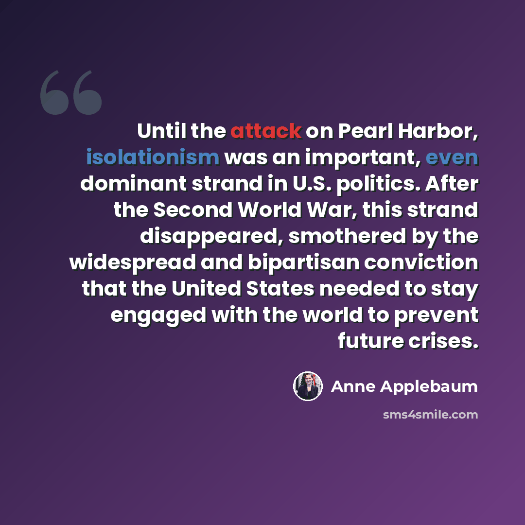 “Until the attack on Pearl Harbor, isolationism was an important, even dominant strand in U.S. politics. After the Second World War, this strand disappeared, smothered by the widespread and bipartisan conviction that the United States needed to stay engaged with the world to prevent future crises.” quote by Anne Applebaum