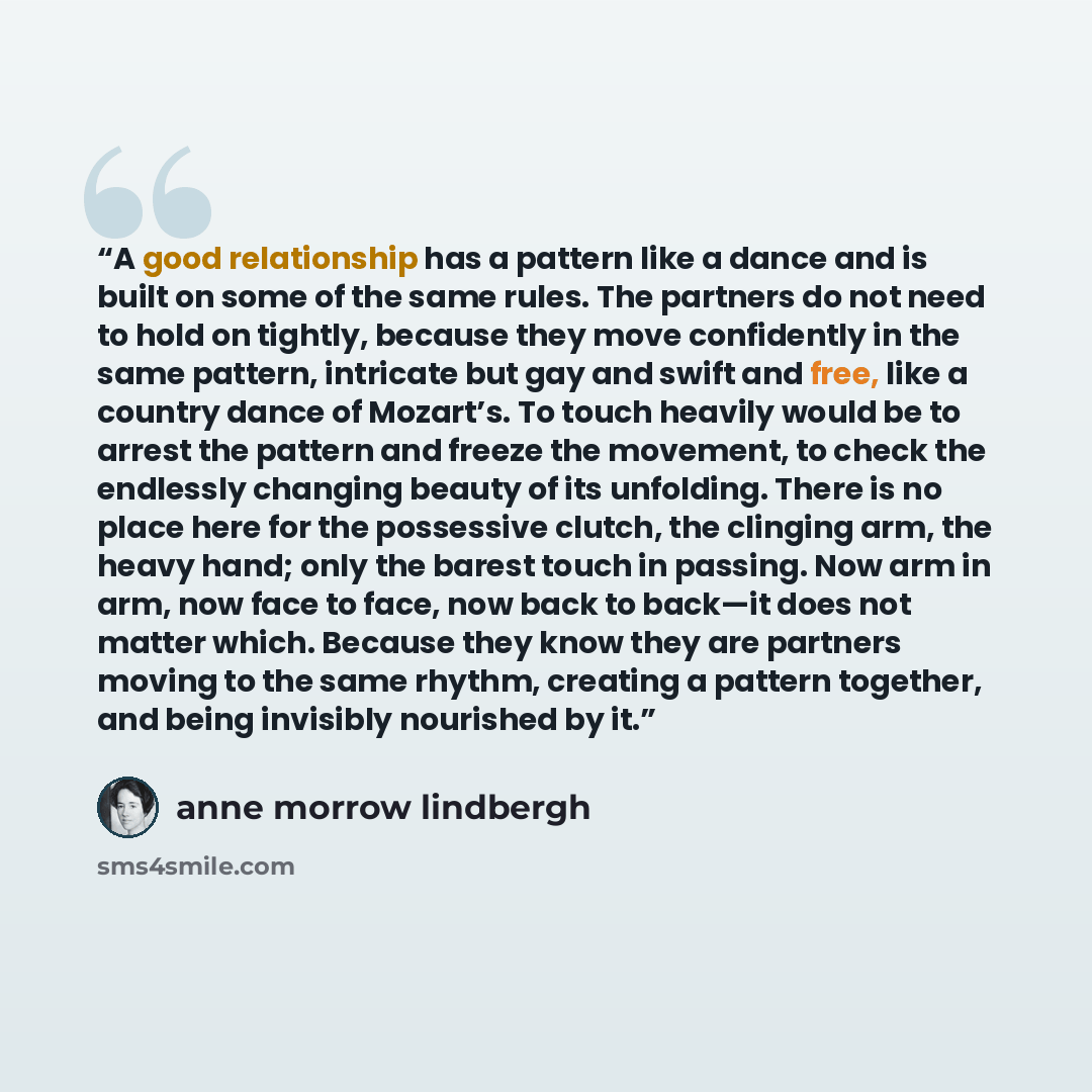 “A good relationship has a pattern like a dance and is built on some of the same rules. The partners do not need to hold on tightly, because they move confidently in the same pattern, intricate but gay and swift and free, like a country dance of Mozart’s. To touch heavily would be to arrest the…” quote by Anne Morrow Lindbergh