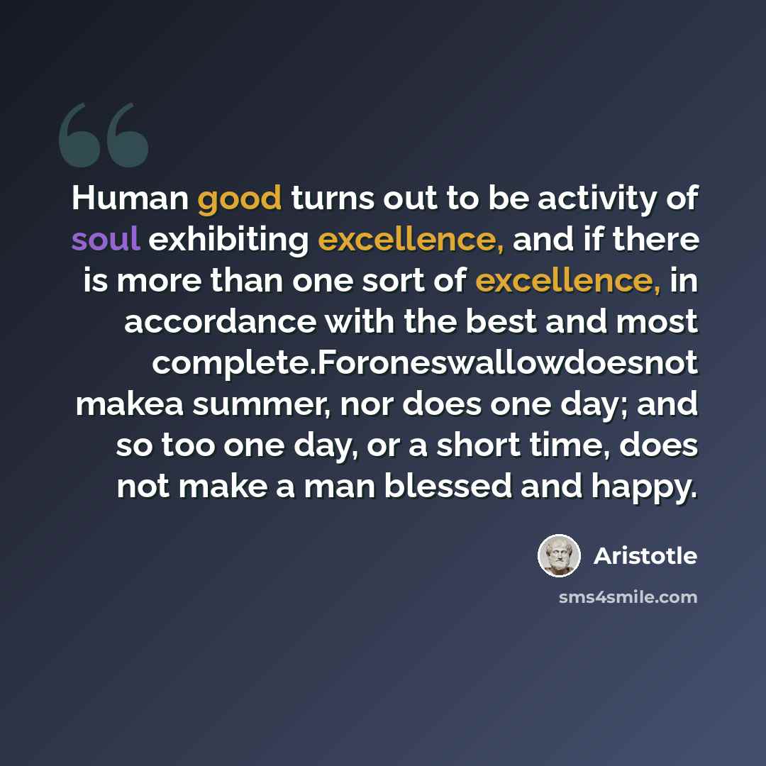 “Human good turns out to be activity of soul exhibiting excellence, and if there is more than one sort of excellence, in accordance with the best and most complete.Foroneswallowdoesnot makea summer, nor does one day; and so too one day, or a short time, does not make a man blessed and happy.” quote by Aristotle