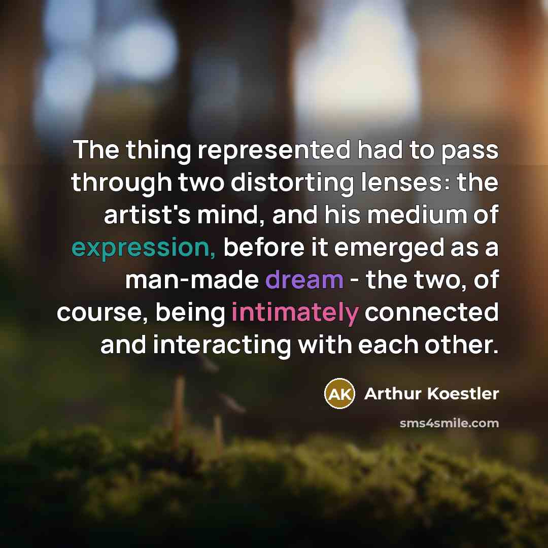 “The thing represented had to pass through two distorting lenses: the artist's mind, and his medium of expression, before it emerged as a man-made dream - the two, of course, being intimately connected and interacting with each other.” quote by Arthur Koestler