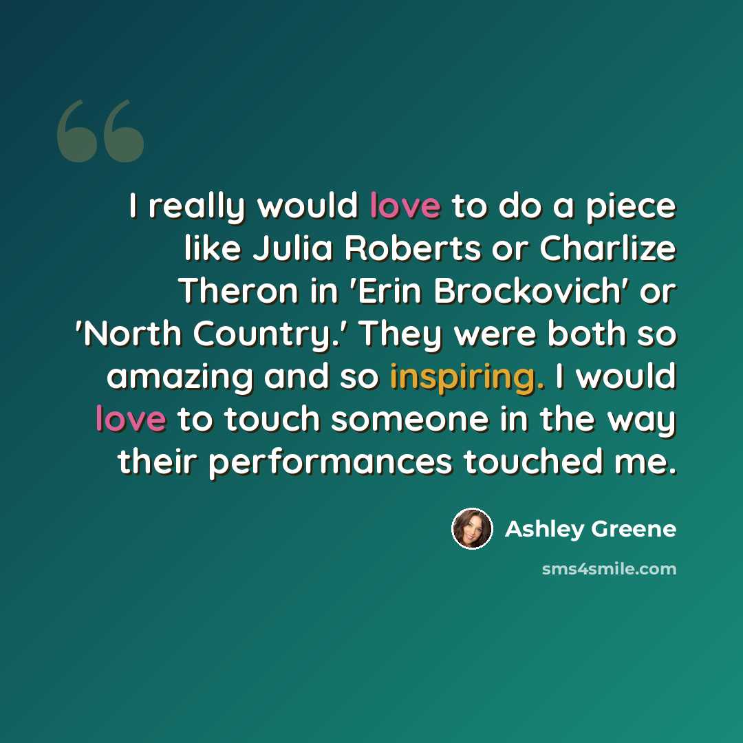 “I really would love to do a piece like Julia Roberts or Charlize Theron in 'Erin Brockovich' or 'North Country.' They were both so amazing and so inspiring. I would love to touch someone in the way their performances touched me.” quote by Ashley Greene