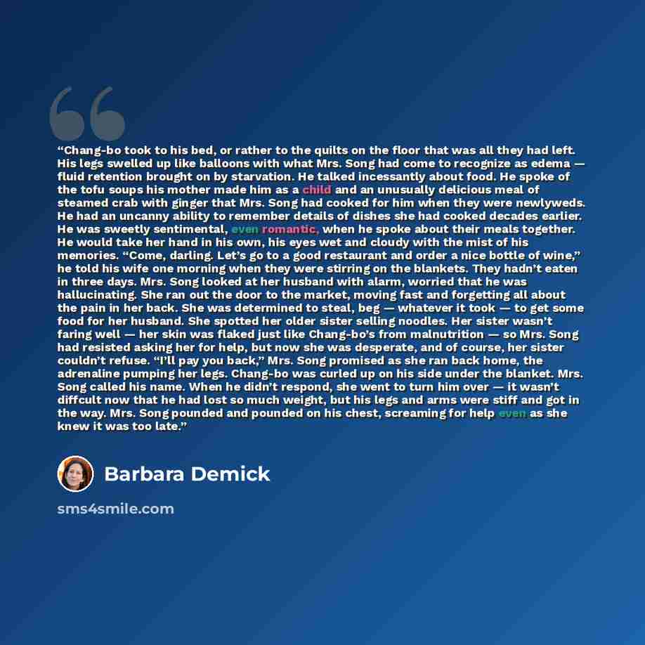 “Chang-bo took to his bed, or rather to the quilts on the floor that was all they had left. His legs swelled up like balloons with what Mrs. Song had come to recognize as edema — fluid retention brought on by starvation. He talked incessantly about food. He spoke of the tofu soups his mother made…” quote by Barbara Demick