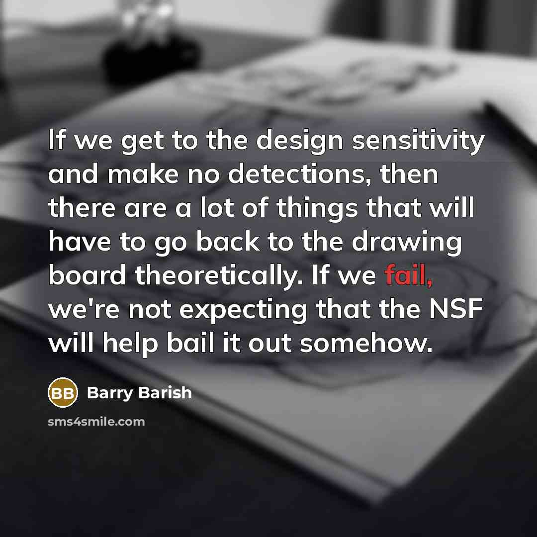 “If we get to the design sensitivity and make no detections, then there are a lot of things that will have to go back to the drawing board theoretically. If we fail, we're not expecting that the NSF will help bail it out somehow.” quote by Barry Barish