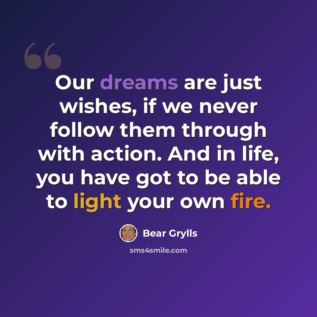 “Our dreams are just wishes, if we never follow them through with action. And in life, you have got to be able to light your own fire.” quote by Bear Grylls