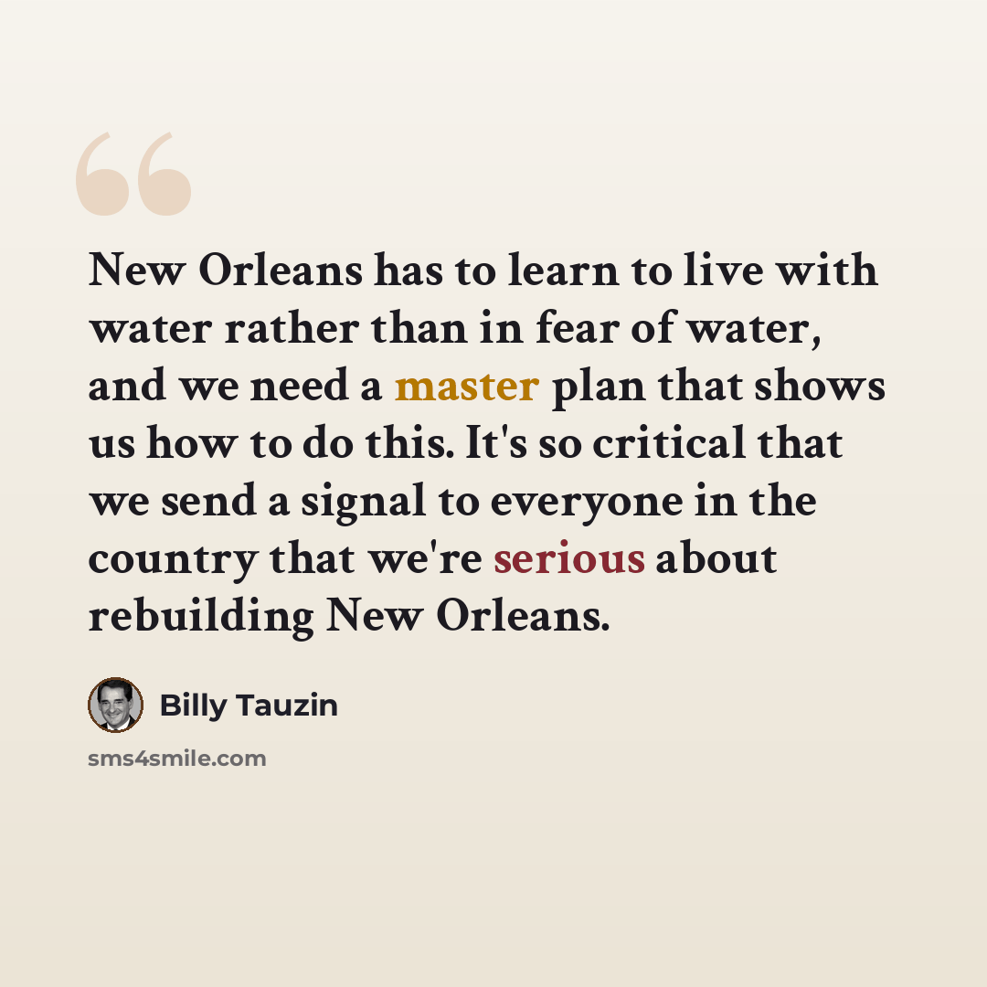 “New Orleans has to learn to live with water rather than in fear of water, and we need a master plan that shows us how to do this. It's so critical that we send a signal to everyone in the country that we're serious about rebuilding New Orleans.” quote by Billy Tauzin